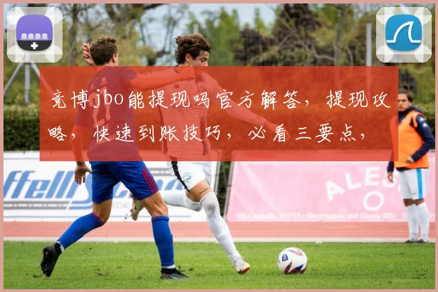竞博jbo能提现吗官方解答，提现攻略，快速到账技巧，必看三要点，轻松操作