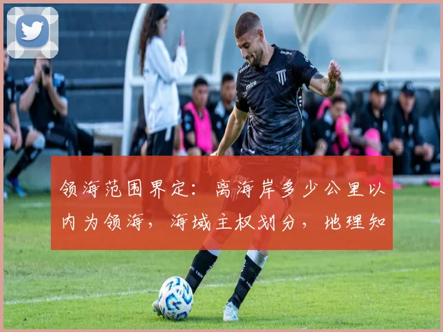 领海范围界定：离海岸多少公里以内为领海，海域主权划分，地理知识普及，必看